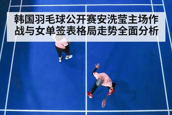 韩国羽毛球公开赛安洗莹主场作战与女单签表格局走势全面分析