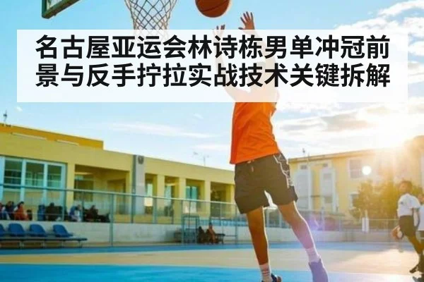 名古屋亚运会林诗栋男单冲冠前景与反手拧拉实战技术关键拆解