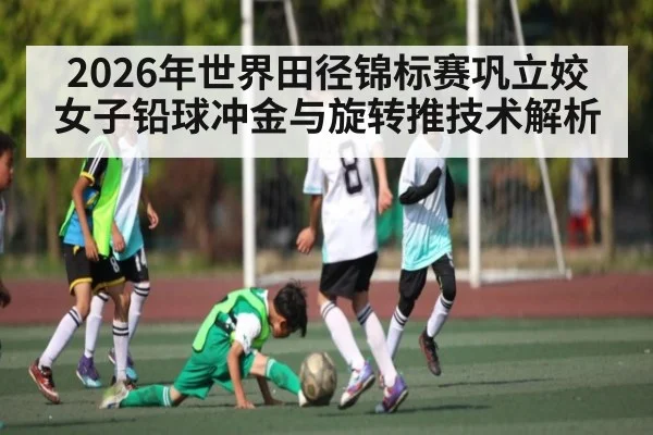 2026年世界田径锦标赛巩立姣女子铅球冲金与旋转推技术解析