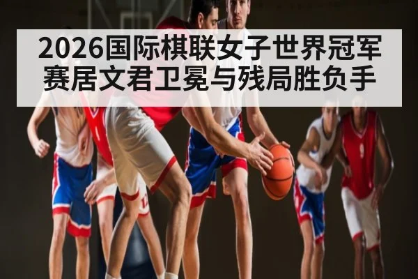 2026国际棋联女子世界冠军赛居文君卫冕与残局胜负手